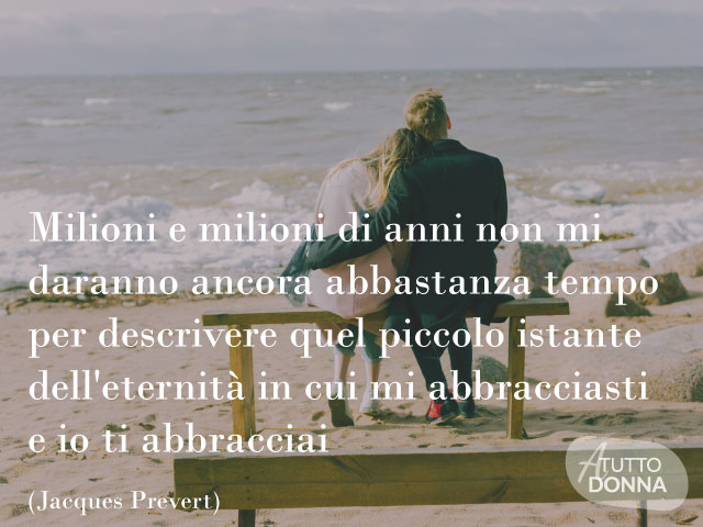 MIlioni e milioni di anni non mi daranno ancora abbastanza tempo per descrivere quel piccolo istante dell'eternità in cui mi abbracciasti e io ti abbracciai Jacques Prevert