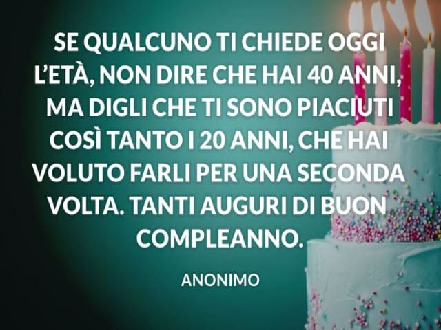 Se qualcuno ti chiede oggi l'età, non dire che hai 40 anni, ma digli che ti sono piaciuti così tanto i 20 anni, che hai voluto farli per una seconda volta. Tanti auguri di buon compleanno.