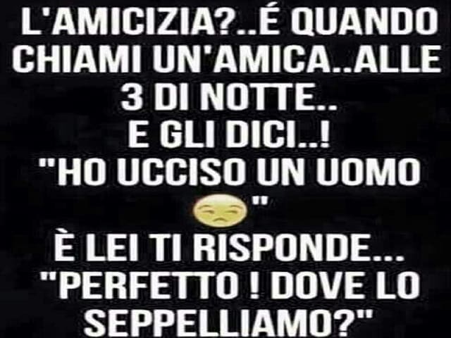 L'amicizia?... È quando chiami un'amica.. alle 3 di notte... e gli dici...! "Ho ucciso un uomo" E lei ti risponde... "Perfetto! Dove lo seppelliamo?".