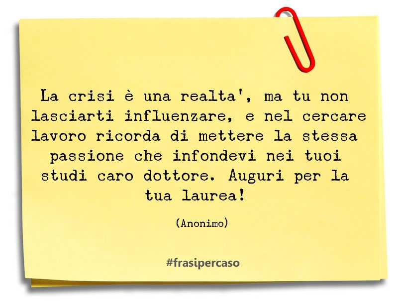 La crisi è una realtà, ma tu non lasciarti influenzare, e nel cercare lavoro ricorda di mettere la stessa passione che infondevi nei tuoi studi caro dottore. Auguri per la tua laurea!