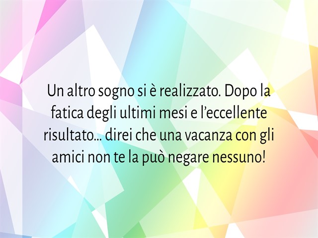 Un altro sogno si è realizzato. Dopo la fatica degli ultimi mesi e l’eccellente risultato… direi che una vacanza con gli amici non te la può negare nessuno!