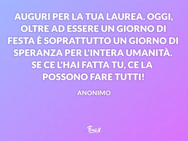 Auguri per la tua laurea. Oggi, oltre ad essere un giorno di festa è sopratutto un giorno di speranza per l'intera umanità. Se ce l'hai fatta tu, ce la possono fare tutti!