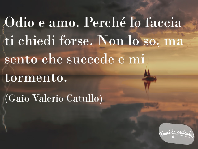 Odio e amo. Perché lo faccia ti chiedi forse. Non lo so, ma sento che succede e mi tormento.