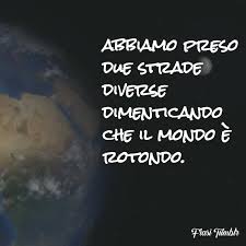 Abbiamo preso due strade diverse dimenticando che il mondo è rotondo.