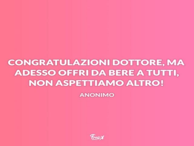Congratulazioni Dottore, ma adesso offri da bere a tutti, non aspettiamo altro!(Anonimo)
