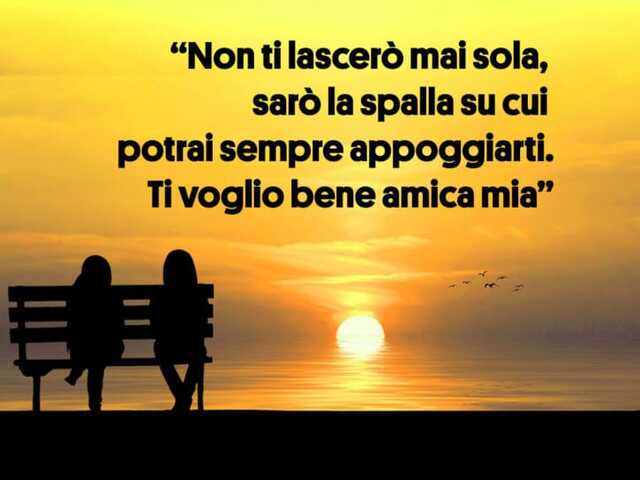 Non ti lascerò mai sola, sarò la spalla su cui potrai sempre appoggiarti. Ti voglio bene amica mia.