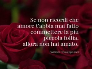 Se non ricordi che amore t'abbia mai fatto commettere la più piccola follia, allora non hai amato.(William Shakespeare)
