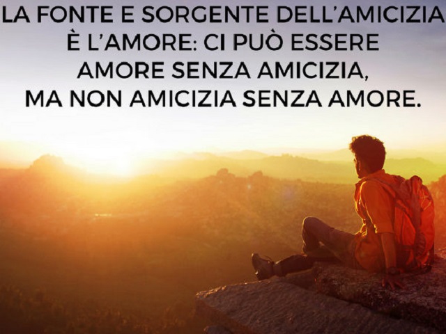 La fonte e sorgente dell'amicizia è l'amore: ci può essere amore senza amicizia, ma non amicizia senza amore.