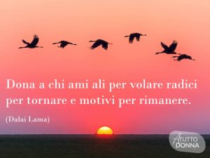 Dona a chi ami ali per volare, radici per tornare e motivi per rimanere.(Dalai Lama)