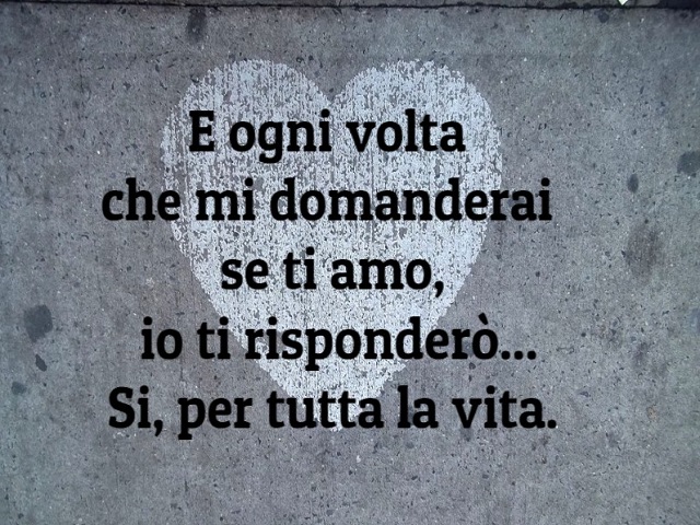 E ogni volta che mi domanderai se ti amo, io ti risponderò...Sì, per tutta la vita