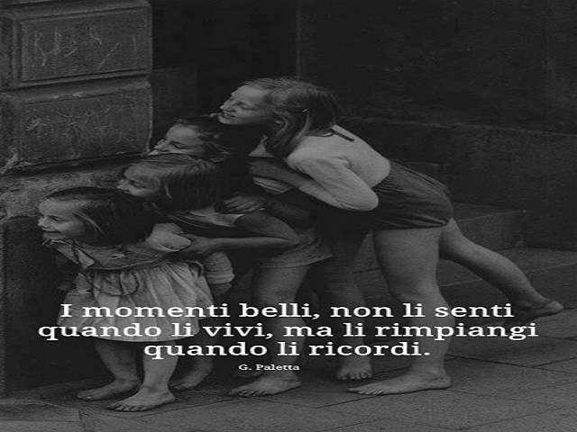 I momenti belli non li senti quando li vivi, ma il rimpiangi quando li ricordi.G. Paletta