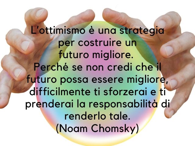 L'ottimismo è una strategia per costruire un futuro migliore. Perché se non credi che il futuro possa essere migliore, difficilmente ti sforzerai e ti prenderai la responsabilità di renderlo tale.(Noam Chomsky)