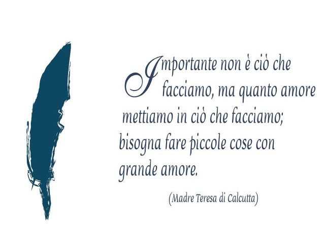 Importante non è ciò che facciamo, ma quanto amore mettiamo in ciò che facciamo; bisogna fare piccole cose con grande amore.(Madre Teresa di Calcutta)