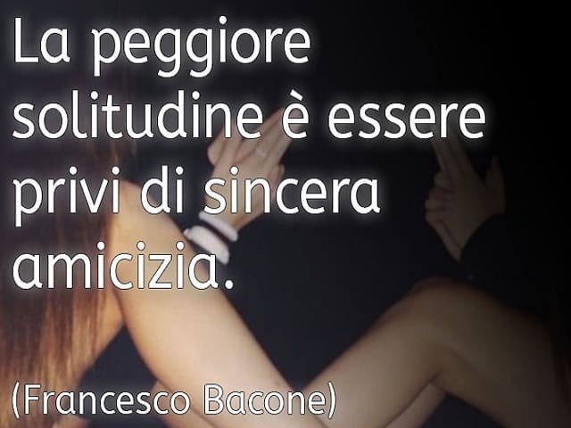 La peggiore solitudine è essere privi di sincera amicizia. (Francesco Bacone)