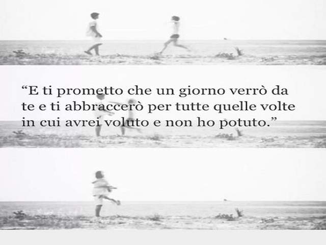 E ti prometto che un giorno verrò da te e ti abbraccerò per tutte quelle volte in cui avrei voluto e non ho potuto.