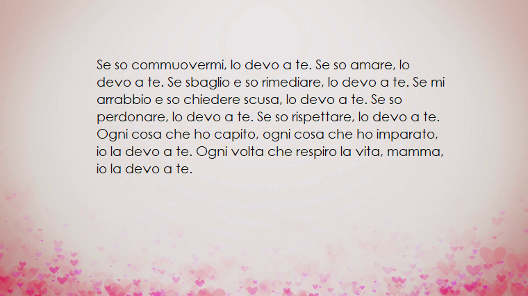 Se so commuovermi, io lo devo a te. Se so amare, io lo devo a te. Se sbaglio e so rimediare, lo devo a te. Se mi arrabbio e so chiedere scusa, lo devo ate. Se so perdonare, lo devo a te. Se so rispettare, lo devo a te. Ogni cosa che ho capito, ogni cosa c