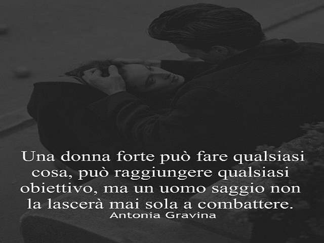 Una donna forte può fare qualsiasi cosa, può raggiungere qualsiasi obiettivo, ma un uomo saggio non la lascerà mai sola a combattere.(Antonia Gravina)