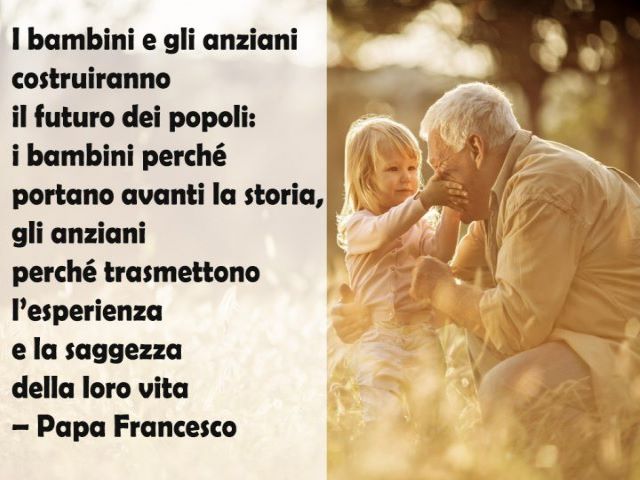I bambini e gli anziani costruiranno il futuro dei popoli: i bambini perché portano avanti la storia, gli anziani perché trasmettono l'esperienza e la saggezza della loro vita.(Papa Francesco)
