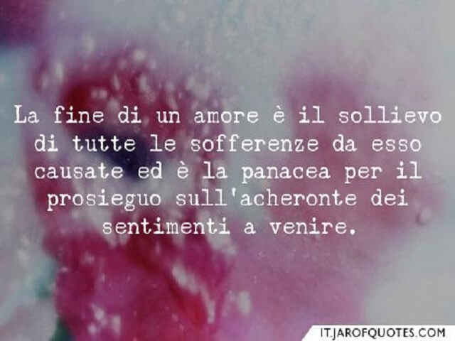 La fine di un amore è il sollievo di tutte le sofferenze da esso causate ed è la panacea per il prosieguo sull'acheronte dei sentimenti a venire.