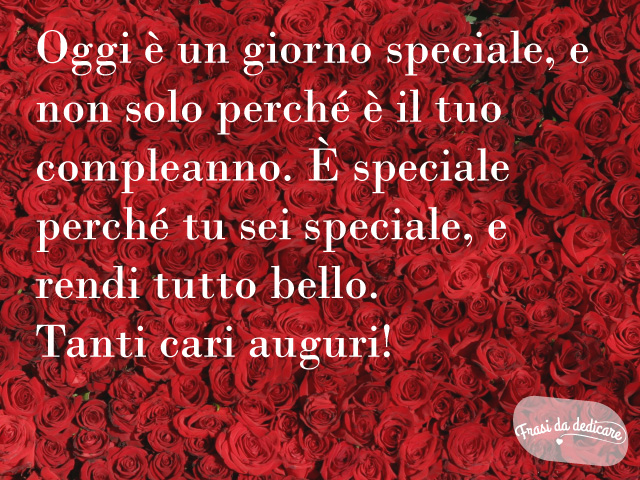 Oggi è un giorno speciale, e non solo perché è il tuo compleanno. È speciale perché tu sei speciale, e rendi tutto bello. Tanti cari auguri!