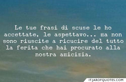 Le tue frasi di scuse le ho accettate, le aspettavo...ma non sono riuscite a ricucire del tutto la ferita che hai procurato alla nostra amicizia.