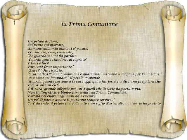 La Prima ComunioneUn petalo di fiore, dal vento trasportato,stamane sulla mia mano si è posato.Era piccolo, esile, emaciato,l’ho guardato e mi ha parlato:“Quanta gente stamane sul sagrato!E fiori e luci!Pare una festa importante”.“Beh, sì”. Ho risposto.È 