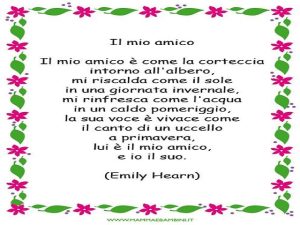 IL MIO AMICOIl mio amico è come la corteccia intorno all'albero, mi riscalda come il sole in una giornata invernale, mi rinfresca come l'acqua in un caldo pomeriggio, la sua voce è vivace come il canto di un uccello a primavera, e io il suo.(Emily Hearn)