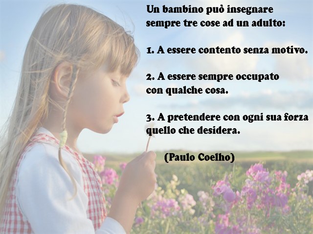 Un bambino può insegnare sempre tre cose ad un adulto:1) A essere contento senza un motivo.2) A essere sempre occupato con qualche cosa.3) A pretendere con ogni sua forza quello che desidera.(Paulo Coelho)