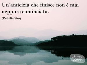 Un'amicizia che finisce non è mai neppure cominciata.(Publilio Siro)
