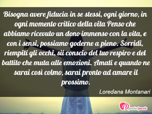 Bisogna avere fiducia in se stessi, ogni giorno, in ogni momento critico della vita. Penso che abbiamo ricevuto un dono immenso con la vita, e con i sensi, possiamo godere a pieno. Sorridi, riempiti gli occhi, sii conscio del tuo respiro e del battito che