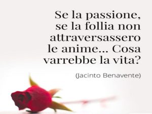 Se la passione, se la follia non attraversassero le anime...cosa varrebbe la vita?(Jacinto Benavente)