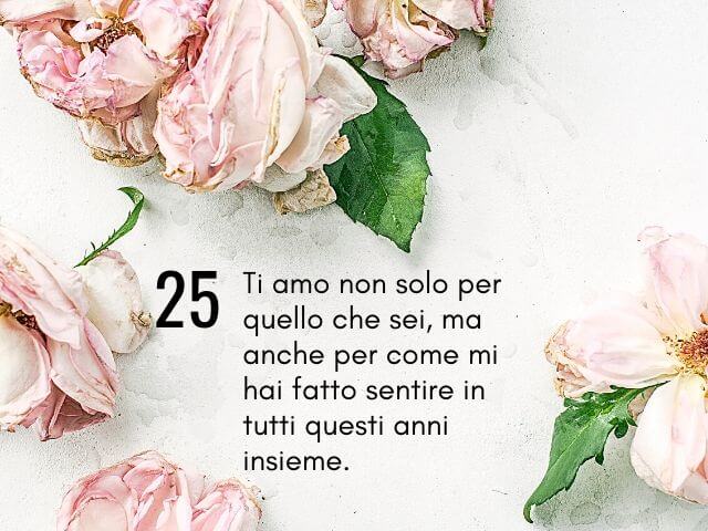 Ti amo non solo per quello che sei, ma anche per come mi hai fatto sentire in tutti questi anni insieme.