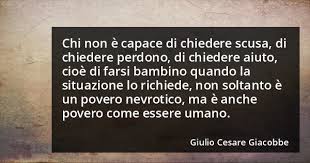 Chi non è capace di chiedere scusa, di chiedere perdono, di chiedere aiuto, cioè di farsi bambino quando la situazione lo richiede, non soltanto è un povero nevrotico, ma è anche un povero come essere umano. (Giulio Cesare Giacobbe)