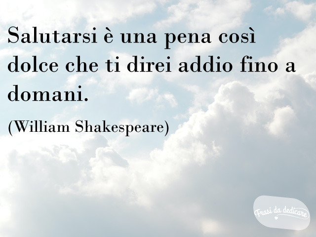 Salutarsi è una pena così dolce che ti direi addio fino a domani.