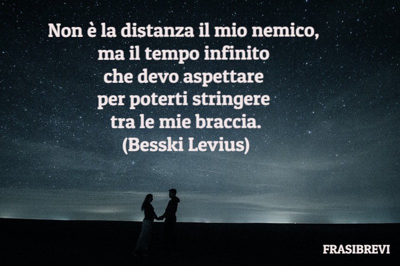 Non è la distanza il mio nemico, ma il tempo infinito che devo aspettare per poterti stringere tra le mie braccia.