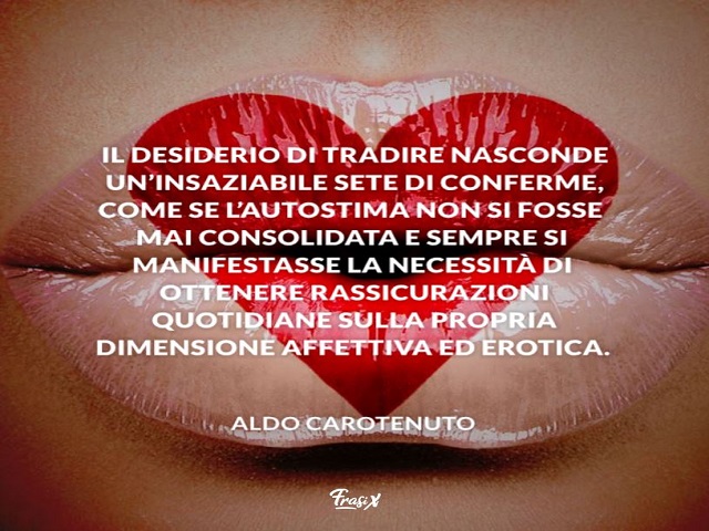 Il desiderio di tradire nasconde un’insaziabile sete di conferme, come se l’autostima non si fosse mai consolidata e sempre si manifestasse la necessità di ottenere rassicurazioni quotidiane sulla propria dimensione affettiva ed erotica.(Aldo Carotenuto)