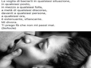 La voglia di baciarti in qualsiasi situazione, in qualsiasi posto, in mezzo a qualsiasi folla, a metà di qualsiasi discorso, davanti a qualsiasi persona, a qualsiasi ora, è estenuante, sfiancante. Mi divora. Ti prego fà che non mi passi mai.(Sofocle)