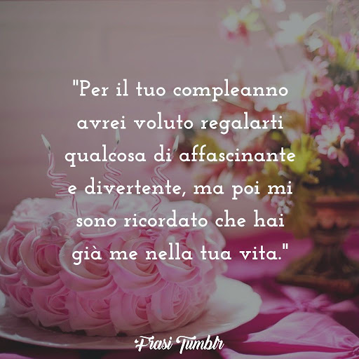Per il tuo compleanno avrei voluto regalarti qualcosa di affascinante e divertente, ma poi mi sono ricordato che hai già me nella tua vita.