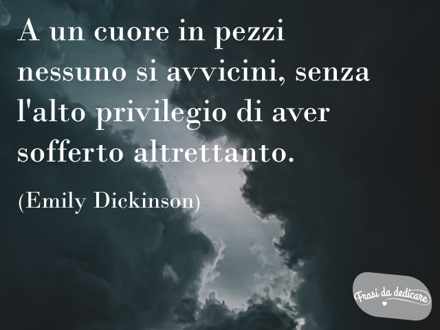 A un cuore in pezzi nessuno s'avvicini senza l'alto privilegio di aver sofferto altrettanto. (Emily Dickinson)