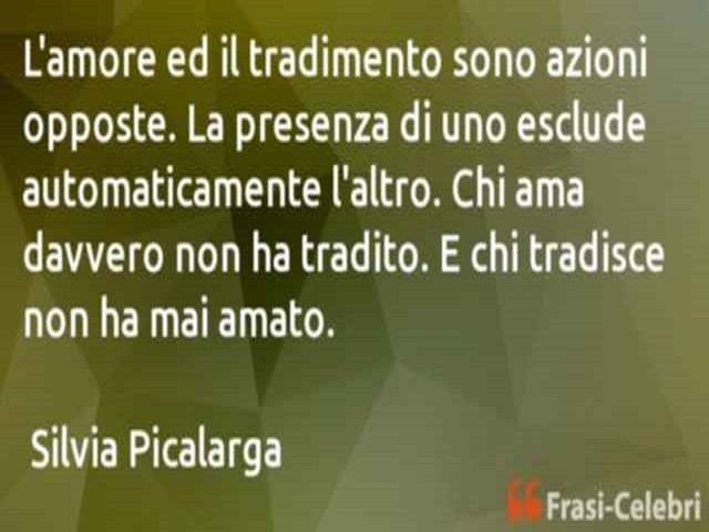 L'amore ed il tradimento sono azioni opposte. La presenza di uno esclude automaticamente l'altro. Chi ama davvero non ha tradito. E chi tradisce non ha mai amato.(Silvia Picalarga)