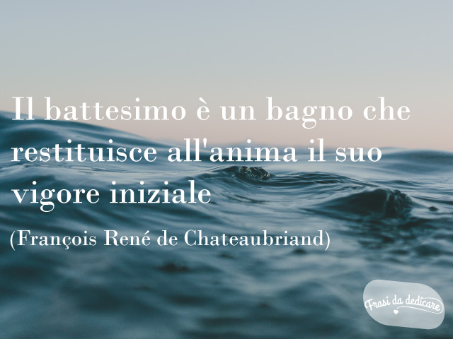 Il Battesimo è un bagno che restituisce all'anima il suo vigore originale.(Francois-René de Chateaubriand).