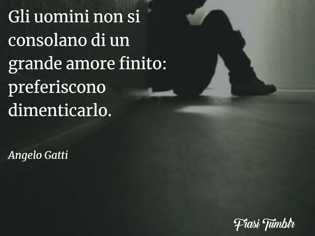 Gli uomini non si consolano di un grande amore finito: preferiscono dimenticarlo. (Angelo Gatti)