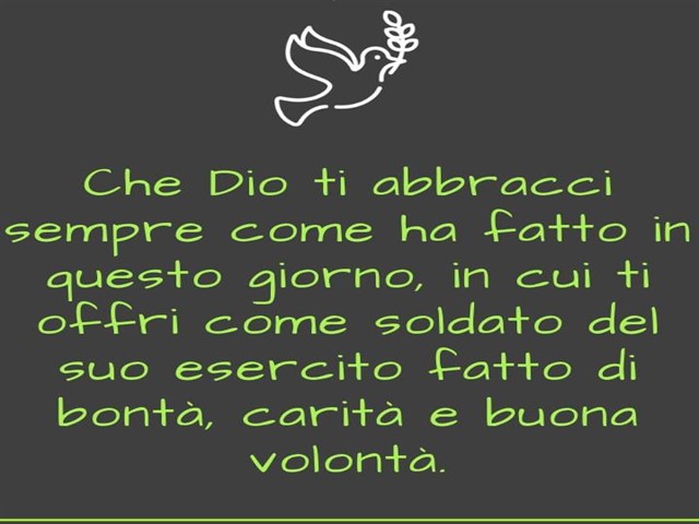 Che Dio ti abbracci sempre come ha fatto in questo giorno, in cui ti offri come soldato del suo esercito fatto di bontà, carità e buona volontà.