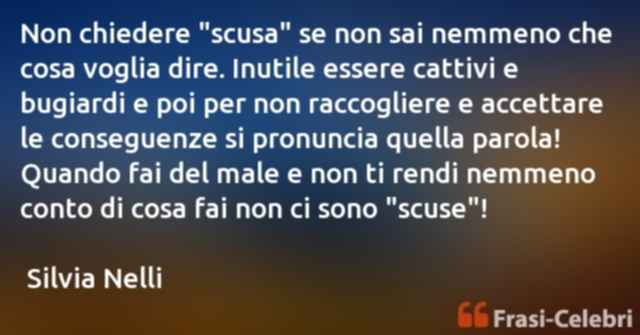 Non chiedere "scusa" se non sai nemmeno che cosa voglia dire. Inutile essere cattivi e bugiardi e poi per non raccogliere e accettare le conseguenze si pronuncia quella parola! Quando fai del male e non ti rendi nemmeno conto di cosa fai non ci sono "scus
