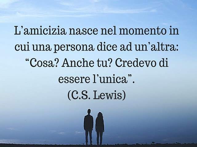 L'amicizia nasce nel momento in cui una persona dice ad un'altra: "Cosa? Anche tu? Credevo di essere l'unica".(C.S. Lewis)