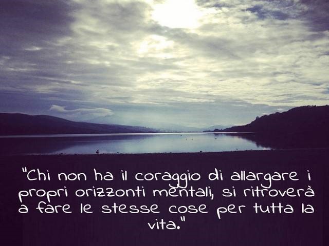 Chi non ha il coraggio di allargare i propri orizzonti mentali, si ritroverà a fare le stesse cose per tutta la vita.
