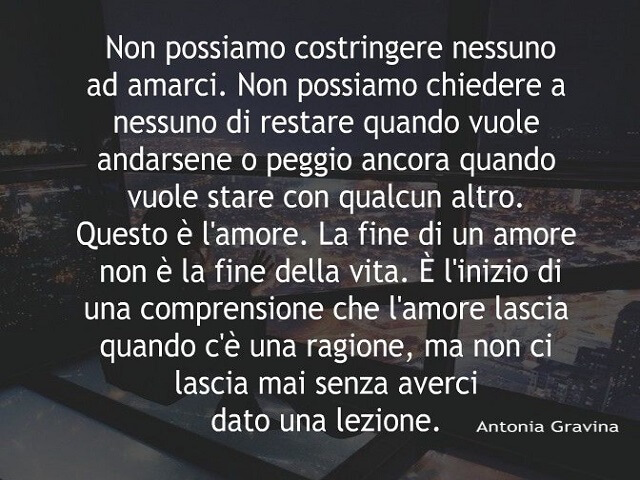 Non possiamo costringere nessuno ad amarci. Non possiamo chiedere a nessuno di restare quando vuole andarsene o peggio ancora quando vuole stare con qualcun altro. Questo è l'amore. La fine di un amore non è la fine della vita. È l'inizio di una comprensi