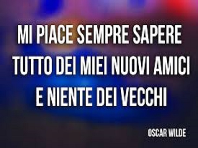 Mi piace sempre sapere tutto dei miei nuovi amici e niente dei vecchi. (Oscar Wilde)