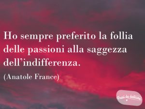 Ho sempre preferito la follia delle passioni alla saggezza dell'indifferenza.(Anatole France)