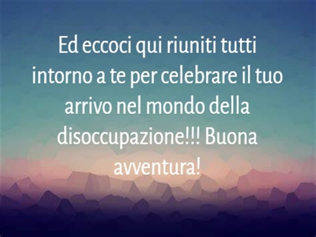 Ed eccoci qui riuniti tutti intorno a te per celebrare il tuo arrivo nel mondo della disoccupazione!!! Buona avventura!